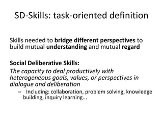 SD-Skills: task-oriented definition
Skills needed to bridge different perspectives to
build mutual understanding and mutual regard
Social Deliberative Skills:
The capacity to deal productively with
heterogeneous goals, values, or perspectives in
dialogue and deliberation
– Including: collaboration, problem solving, knowledge
building, inquiry learning...
 