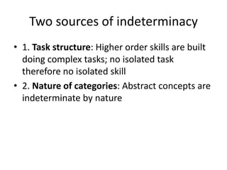 Two sources of indeterminacy
• 1. Task structure: Higher order skills are built
doing complex tasks; no isolated task
therefore no isolated skill
• 2. Nature of categories: Abstract concepts are
indeterminate by nature
 