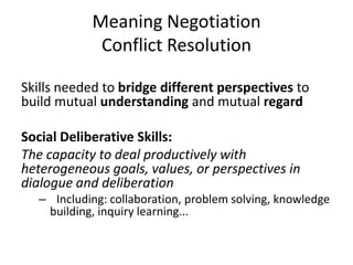 Meaning Negotiation
Conflict Resolution
Skills needed to bridge different perspectives to
build mutual understanding and mutual regard
Social Deliberative Skills:
The capacity to deal productively with
heterogeneous goals, values, or perspectives in
dialogue and deliberation
– Including: collaboration, problem solving, knowledge
building, inquiry learning...
 