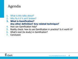 Agenda

1. What is this talks about?
2. Why fix it if it ain’t broken?
3. What is Gamification?
   Any other definition? Any related technique?
4. How can Gamification help?
5. Reality check: how to use Gamification in practice? Is it worth it?
6. What’s next (to study) in Gamification?
7. Conclusion




                                            TUD Onderwijsdag/EducationDay’13   12
 