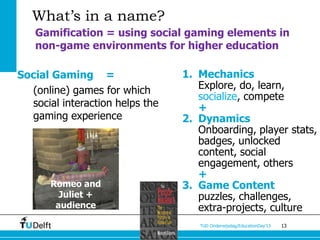 What’s in a name?
   Gamification = using social gaming elements in
   non-game environments for higher education

Social Gaming =                  1. Mechanics
  (online) games for which          Explore, do, learn,
                                    socialize, compete
  social interaction helps the      +
  gaming experience              2. Dynamics
                                    Onboarding, player stats,
                                    badges, unlocked
                                    content, social
                                    engagement, others
                                    +
       Romeo and                 3. Game Content
         Juliet +                   puzzles, challenges,
        audience                    extra-projects, culture
                                    TUD Onderwijsdag/EducationDay’13   13
 