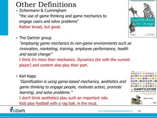 Other Definitions
• Zichermann & Cunningham
  “the use of game thinking and game mechanics to
  engage users and solve problems”
  Rather broad, but good.

• The Gartner group
 “employing game mechanics to non-game environments such as
 innovation, marketing, training, employee performance, health
 and social change”
 I think it’s more than mechanics. Dynamics (tie with the current
 player) and content also play their part.

• Karl Kapp
 “Gamification is using game-based mechanics, aesthetics and
 game thinking to engage people, motivate action, promote
 learning, and solve problems.”
 I don’t think aesthetics play such an important role.
 Kids play football with a rag ball, in the mud.
                                               TUD Onderwijsdag/EducationDay’13   14
 