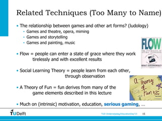 Related Techniques (Too Many to Name)
• The relationship between games and other art forms? (ludology)
   • Games and theatre, opera, miming
   • Games and storytelling
   • Games and painting, music

• Flow = people can enter a state of grace where they work
        tirelessly and with excellent results

• Social Learning Theory = people learn from each other,
                        through observation

• A Theory of Fun = fun derives from many of the
       game elements described in this lecture

• Much on (intrinsic) motivation, education, serious gaming, …
                                         TUD Onderwijsdag/EducationDay’13   15
 