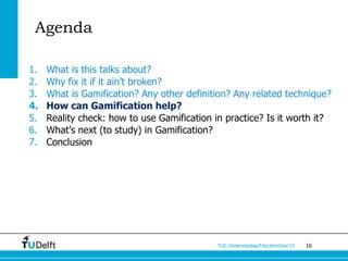 Agenda

1.   What is this talks about?
2.   Why fix it if it ain’t broken?
3.   What is Gamification? Any other definition? Any related technique?
4.   How can Gamification help?
5.   Reality check: how to use Gamification in practice? Is it worth it?
6.   What’s next (to study) in Gamification?
7.   Conclusion




                                             TUD Onderwijsdag/EducationDay’13   16
 