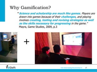 Why Gamification?
  “ Science and scholarship are much like games. Players are
    drawn into games because of their challenges, and playing
    involves creating, testing and revising strategies as well
    as the skills necessary for progressing in the game.”
   Mayra, Game Studies, 2009, p.3




      +

                                    TUD Onderwijsdag/EducationDay’13   17
 