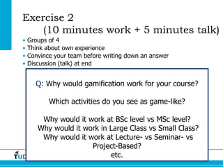 Exercise 2
    (10 minutes work + 5 minutes talk)
•   Groups of 4
•   Think about own experience
•   Convince your team before writing down an answer
•   Discussion (talk) at end


      Q: Why would gamification work for your course?

           Which activities do you see as game-like?

        Why would it work at BSc level vs MSc level?
       Why would it work in Large Class vs Small Class?
        Why would it work at Lecture- vs Seminar- vs
                      Project-Based?
                            etc.     TUD Onderwijsdag/EducationDay’13 18
 
