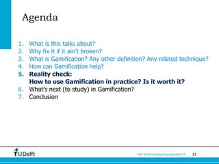Agenda

1. What is this talks about?
2. Why fix it if it ain’t broken?
3. What is Gamification? Any other definition? Any related technique?
4. How can Gamification help?
5. Reality check:
   How to use Gamification in practice? Is it worth it?
6. What’s next (to study) in Gamification?
7. Conclusion




                                           TUD Onderwijsdag/EducationDay’13   23
 