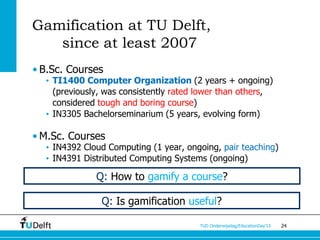 Gamification at TU Delft,
   since at least 2007
• B.Sc. Courses
  • TI1400 Computer Organization (2 years + ongoing)
    (previously, was consistently rated lower than others,
    considered tough and boring course)
  • IN3305 Bachelorseminarium (5 years, evolving form)

• M.Sc. Courses
  • IN4392 Cloud Computing (1 year, ongoing, pair teaching)
  • IN4391 Distributed Computing Systems (ongoing)

              Q: How to gamify a course?

               Q: Is gamification useful?

                                       TUD Onderwijsdag/EducationDay’13   24
 