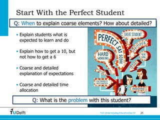 Start With the Perfect Student
Q: When to explain coarse elements? How about detailed?

• Explain students what is
  expected to learn and do

• Explain how to get a 10, but
  not how to get a 6

• Coarse and detailed
  explanation of expectations

• Coarse and detailed time
  allocation

        Q: What is the problem with this student?

                                    TUD Onderwijsdag/EducationDay’13   25
 