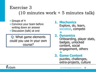 Exercise 3
    (10 minutes work + 5 minutes talk)
• Groups of 4
                              1. Mechanics
• Convince your team before
                                 Explore, do, learn,
  writing down an answer
                                 socialize, compete
• Discussion (talk) at end
                                 +
 Q: What game elements        2. Dynamics
                                 Onboarding, player stats,
could you use in your own        badges, unlocked
         course?                 content, social
                                 engagement, others
                                 +
                              3. Game Content
                                 puzzles, challenges,
                                 extra-projects, culture
                                 TUD Onderwijsdag/EducationDay’13   30
 