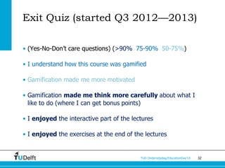 Exit Quiz (started Q3 2012—2013)

• (Yes-No-Don’t care questions) (>90% 75-90% 50-75%)

• I understand how this course was gamified

• Gamification made me more motivated

• Gamification made me think more carefully about what I
  like to do (where I can get bonus points)

• I enjoyed the interactive part of the lectures

• I enjoyed the exercises at the end of the lectures


                                           TUD Onderwijsdag/EducationDay’13   32
 