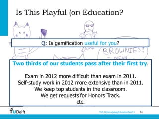 Is This Playful (or) Education?



           Q: Is gamification useful for you?


Two thirds of our students pass after their first try.

     Exam in 2012 more difficult than exam in 2011.
  Self-study work in 2012 more extensive than in 2011.
          We keep top students in the classroom.
            We get requests for Honors Track.
                          etc.
                                    TUD Onderwijsdag/EducationDay’13   34
 