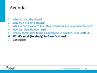 Agenda

1.   What is this talks about?
2.   Why fix it if it ain’t broken?
3.   What is Gamification? Any other definition? Any related technique?
4.   How can Gamification help?
5.   Reality check: how to use Gamification in practice? Is it worth it?
6.   What’s next (to study) in Gamification?
7.   Conclusion




                                             TUD Onderwijsdag/EducationDay’13   35
 
