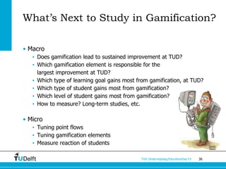 What’s Next to Study in Gamification?

• Macro
   • Does gamification lead to sustained improvement at TUD?
   • Which gamification element is responsible for the
     largest improvement at TUD?
   • Which type of learning goal gains most from gamification, at TUD?
   • Which type of student gains most from gamification?
   • Which level of student gains most from gamification?
   • How to measure? Long-term studies, etc.

• Micro
   • Tuning point flows
   • Tuning gamification elements
   • Measure reaction of students

                                             TUD Onderwijsdag/EducationDay’13   36
 