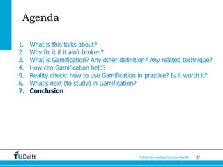Agenda

1.   What is this talks about?
2.   Why fix it if it ain’t broken?
3.   What is Gamification? Any other definition? Any related technique?
4.   How can Gamification help?
5.   Reality check: how to use Gamification in practice? Is it worth it?
6.   What’s next (to study) in Gamification?
7.   Conclusion




                                             TUD Onderwijsdag/EducationDay’13   37
 
