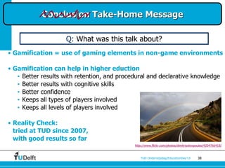 Conclusion Take-Home Message

                    Q: What was this talk about?
• Gamification = use of gaming elements in non-game environments

• Gamification can help in higher eduction
   • Better results with retention, and procedural and declarative knowledge
   • Better results with cognitive skills
   • Better confidence
   • Keeps all types of players involved
   • Keeps all levels of players involved

• Reality Check:
  tried at TUD since 2007,
  with good results so far
                                             http://www.flickr.com/photos/dimitrisotiropoulos/4204766418/



                                                TUD Onderwijsdag/EducationDay’13        38
 