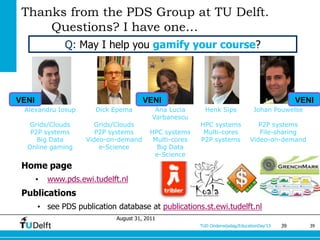 Thanks from the PDS Group at TU Delft.
     Questions? I have one…
               Q: May I help you gamify your course?




VENI                                   VENI                                                     VENI
 Alexandru Iosup        Dick Epema         Ana Lucia      Henk Sips             Johan Pouwelse
                                          Varbanescu
   Grids/Clouds        Grids/Clouds                     HPC systems              P2P systems
   P2P systems          P2P systems      HPC systems     Multi-cores             File-sharing
     Big Data        Video-on-demand      Multi-cores   P2P systems           Video-on-demand
  Online gaming          e-Science         Big Data
                                          e-Science
 Home page
       •   www.pds.ewi.tudelft.nl
 Publications
       • see PDS publication database at publications.st.ewi.tudelft.nl
                             August 31, 2011
                                                        TUD Onderwijsdag/EducationDay’13   39      39
 