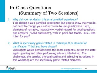 In-Class Questions
     (Summary of Two Sessions)
1. Why did you not design this as a gamified experience?
   I did design it as a gamified experience, but also to show that you do
   not need to change your entire course to use gamification. Here,
   elements of narrative, interactivity, verbal reward for good questions
   and answers (“Good question!”), work in pairs and teams. Plus… was
   it fun for you?

2. What is specifically game-related in technique X or element of
   gamification Y that you have shown?
   Ludologists would perhaps solve this more elegantly, but let me state
   again: gaming and other performing arts are intertwined. The
   challenges, the puzzles, the goal-setting and achieving introduced in
   this workshop are the specifically game-related elements.


                                           TUD Onderwijsdag/EducationDay’13   40
 
