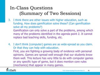 In-Class Questions
     (Summary of Two Sessions)
3. I think there are other issues with higher education, such as
   funding. How does gamification solve these? (Can gamification
   solve all my problems?)
   Gamification can only solve a part of the problems, among which
   many of the problems identified in the agenda point 2. It cannot
   replace bad teaching skills, funding, etc.

4. I don’t think (computer) games are as wide-spread as you claim.
   Or that they can help with education.
   First, you are fighting a growing body of evidence with personal
   opinions. Games are spread well enough that our students know
   them well. This lecture has very little to do with computer games
   or any specific type of game, but it does mention core rules
   (mechanics) that appear in many games.
                                           TUD Onderwijsdag/EducationDay’13   41
 