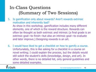 In-Class Questions
     (Summary of Two Sessions)
5. Is gamification only about rewards? Aren’t rewards extrinsic
   motivation and inherently bad?
   As show in this workshop, gamification includes many different
   elements, one of which is the reward structure. Rewards can
   often be thought as both extrinsic and intrinsic (a final grade is an
   extrinsic goal—to finish—but also an intrinsic goal—to evaluate
   and later improve.) Designing rewards is an art.

6. I would have liked to get a checklist on how to gamify a course.
   Unfortunately, this is like asking for a checklist in a course on
   novel writing; I could explain the process, but the details would
   still solicit the student’s skills (knowledge, design, and art). In
   other words, there is no detailed list, only general guidelines and
   some detailed examples.
                                             TUD Onderwijsdag/EducationDay’13   42
 