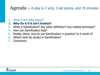 Agenda = A play in 7 acts, 3 set pieces, and 75 minutes

1.   What is this talks about?
2.   Why fix it if it ain’t broken?
3.   What is Gamification? Any other definition? Any related technique?
4.   How can Gamification help?
5.   Reality check: how to use Gamification in practice? Is it worth it?
6.   What’s next (to study) in Gamification?
7.   Conclusion




                                             TUD Onderwijsdag/EducationDay’13   6
 
