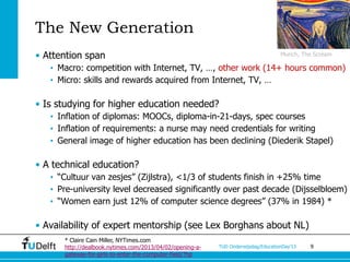 The New Generation
• Attention span                                                                   Munch, The Scream

   • Macro: competition with Internet, TV, …, other work (14+ hours common)
   • Micro: skills and rewards acquired from Internet, TV, …

• Is studying for higher education needed?
   • Inflation of diplomas: MOOCs, diploma-in-21-days, spec courses
   • Inflation of requirements: a nurse may need credentials for writing
   • General image of higher education has been declining (Diederik Stapel)

• A technical education?
   • “Cultuur van zesjes” (Zijlstra), <1/3 of students finish in +25% time
   • Pre-university level decreased significantly over past decade (Dijsselbloem)
   • “Women earn just 12% of computer science degrees” (37% in 1984) *

• Availability of expert mentorship (see Lex Borghans about NL)
      * Claire Cain Miller, NYTimes.com
      http://dealbook.nytimes.com/2013/04/02/opening-a-   TUD Onderwijsdag/EducationDay’13   9
      gateway-for-girls-to-enter-the-computer-field/?hp
 
