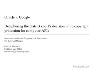 Oracle v. Google 
Deciphering the district court’s decision of no copyright 
protection for computer APIs 
American Intellectual Property Law Association 
2013 Annual Meeting 
Marc A. Hubbard 
Hubbard Law PLLC 
mhubbard@hubbardip.com 
 