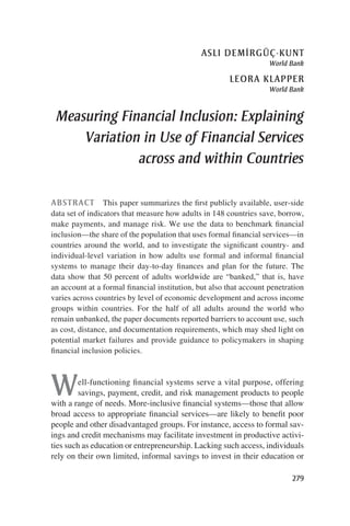asli demi˙rgüç-kunt 
World Bank 
leora klapper 
World Bank 
Measuring Financial Inclusion: Explaining 
Variation in Use of Financial Services 
across and within Countries 
ABSTRACT This paper summarizes the first publicly available, user-side 
data set of indicators that measure how adults in 148 countries save, borrow, 
make payments, and manage risk. We use the data to benchmark financial 
inclusion—the share of the population that uses formal financial services—in 
countries around the world, and to investigate the significant country- and 
individual-level variation in how adults use formal and informal financial 
systems to manage their day-to-day finances and plan for the future. The 
data show that 50 percent of adults worldwide are “banked,” that is, have 
an account at a formal financial institution, but also that account penetration 
varies across countries by level of economic development and across income 
groups within countries. For the half of all adults around the world who 
remain unbanked, the paper documents reported barriers to account use, such 
as cost, distance, and documentation requirements, which may shed light on 
potential market failures and provide guidance to policymakers in shaping 
financial inclusion policies. 
Well-functioning financial systems serve a vital purpose, offering 
savings, payment, credit, and risk management products to people 
with a range of needs. More-inclusive financial systems—those that allow 
broad access to appropriate financial services—are likely to benefit poor 
people and other disadvantaged groups. For instance, access to formal sav-ings 
and credit mechanisms may facilitate investment in productive activi-ties 
such as education or entrepreneurship. Lacking such access, individuals 
rely on their own limited, informal savings to invest in their education or 
279 
 