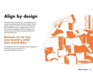 Align by design
Like external brand experiences, your employees’ and
partners’ brand experiences don’t just happen. They’re
entirely under your control – and they can always be
better. Whether start-up or category leader, you can
ensure that your people are primed to support your
brand and business ambition by paying attention to
their experiences first.


Because, as we say:
your brand is what
your brand does.
Joe Panepinto, Phd is Vice President, Senior Strategist at
Jack Morton. You can reach him at
joe_panepinto@jackmorton.com.




                                                                             9/
                                                             Align by design 11/
 