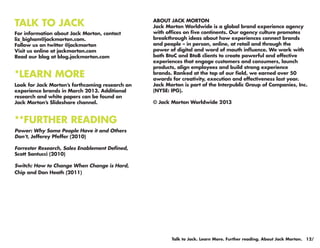 TALK TO JACK                                     ABOUT JACK MORTON
                                                 Jack Morton Worldwide is a global brand experience agency
For information about Jack Morton, contact       with offices on five continents. Our agency culture promotes
liz_bigham@jackmorton.com.                       breakthrough ideas about how experiences connect brands
Follow us on twitter @jackmorton                 and people – in person, online, at retail and through the
Visit us online at jackmorton.com                power of digital and word of mouth influence. We work with
Read our blog at blog.jackmorton.com             both BtoC and BtoB clients to create powerful and effective
                                                 experiences that engage customers and consumers, launch
                                                 products, align employees and build strong experience
*LEARN MORE                                      brands. Ranked at the top of our field, we earned over 50
                                                 awards for creativity, execution and effectiveness last year.
Look for Jack Morton’s forthcoming research on   Jack Morton is part of the Interpublic Group of Companies, Inc.
experience brands in March 2013. Additional      (NYSE: IPG).
research and white papers can be found on
Jack Morton’s Slideshare channel.                © Jack Morton Worldwide 2013


**FURTHER READING
Power: Why Some People Have it and Others
Don’t, Jefferey Pfeffer (2010)

Forrester Research, Sales Enablement Defined,
Scott Santucci (2010)

Switch: How to Change When Change is Hard,
Chip and Dan Heath (2011)




                                                        Talk to Jack. Learn More. Further reading. About Jack Morton. 12/
 