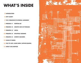 WHAT’S INSIDE
 3/ INTRODUCTION


 4/ WHY ALIGN?


 7/ THE 5 PRINCIPLES OF INTERNAL ALIGNMENT


 7/ PRINCIPLE #1   PURPOSE-LED


 8/ PRINCIPLE #2   CREATIVE AND CUT-THROUGH


 9/ PRINCIPLE #3   USEFUL


10/ PRINCIPLE #4   INTUITIVELY DESIGNED


11/ PRINCIPLE #5   EXPERTLY DELIVERED


12/ ALIGN BY DESIGN

13/ TALK TO JACK. LEARN MORE. FURTHER READING.


13/ ABOUT JACK MORTON




                                                 2/
 
