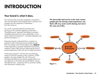 INTRODUCTION
Your brand is what it does.
No one knows this more than employees and partners                The downside: bad service is the main reason
who not only deliver brand experiences to customers and           people give for having a bad experience, one
prospects but also experience it themselves –                     that’s still very much worth sharing, but not in
from the inside out.
                                                                  the way you’d like.
As a result, successful experience brands don’t
just focus on the customer experience, they take a
“Brand2Everyone” approach that delivers consistent,
compelling experiences for every stakeholder, across                                    Partners
every channel and touchpoint – including employees and
                                                                    Employees                                    Channels
partners (see figure 1.).

Experience brands understand that a customer’s or
prospect’s path to the brand passes directly through
their own people. And if those people aren’t aligned
to the organization’s purpose and brand and business                                  Brand2
                                                             Government                                                Consumers
ambitions, there’s little chance of delivering the kind of                            Everyone
positive experience clients will want to repeat and share.

Forthcoming research* will show the overwhelming
impact of a brand’s people on their customers: 4,000
people in four key markets (US, UK, China and
Australia) identified service and the people behind it as            Investors                               Media
top influences on how they rate brands before, during
and after the sale – impacting intent to purchase, loyalty                              Prospects
and what they’re willing to pay.                                  Figure 1.




                                                                                                                                     3/
                                                                                        Introduction - Your brand is what it does.    3/
 