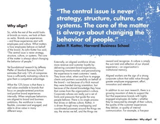 “The central issue is never
                                              strategy, structure, culture, or
Why align?                                    systems. The core of the matter
So, while the rest of the world looks
at brands as nouns, we look at them
                                              is always about changing the
as verbs. Brands are experiences
– and those experiences start with            behavior of people.”
employees and culture. What matters
is how employees behave on behalf             John P. Kotter, Harvard Business School
of the brand. As John Kotter has said,
“The central issue is never strategy,
structure, culture, or systems. The core
of the matter is always about changing
the behavior of people.”                    Externally, an aligned workforce drives          reward and recognize. A culture is simply
                                            more revenue and customer loyalty by             the sum total and reflection of our shared
Yet foundational research by Jefferey       delivering consistent brand experiences,         experience – an organization’s
Pfeffer of Stanford Business School         improving time-to-market, and personalizing      institutional memory.
estimates that only 12% of companies        the experience to meet customers’ needs.
have a sufficiently motivating culture to   They know what, when and how to engage           Aligned workers are the sign of a strong
give them a competitive advantage.          clients and partners successfully on behalf of   corporate culture that adds value through
                                            the brand – not because of a thick manual        greater employee engagement, effort,
What the 12% know is that there is          they were handed during orientation, but         innovation and retention.
real value available to brands that         because of the shared knowledge they have
focus on people-centered practices          that comes from the organization’s culture.      In addition to our own research, there is a
and positive brand experiences              Corporate cultures are really just a set of      growing mountain of data to support the
internally. When employee behaviors         limits and pressures that guide the way          fact that experience brands with highly
are aligned to brand and business           people behave. There is no single process        engaged employees do better—whether
ambitions, the workforce is more            that drives or defines culture. Rather, it       they’re measured by strength of their culture,
flexible, consistent and engaged, and       is driven through many overlapping and           the quality of the customer experiences
able to drive value in many                 coordinated processes around the things we       they deliver, or quality of internal
different ways.                             say, the stories we tell, and the things we      communication. For example, a five-year


                                                                                                               Introduction - Why align?      4/
 