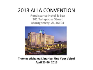 2013 ALLA CONVENTION
         Renaissance Hotel & Spa
          201 Tallapoosa Street
         Montgomery, AL 36104




Theme: Alabama Libraries: Find Your Voice!
           April 23-26, 2013
 