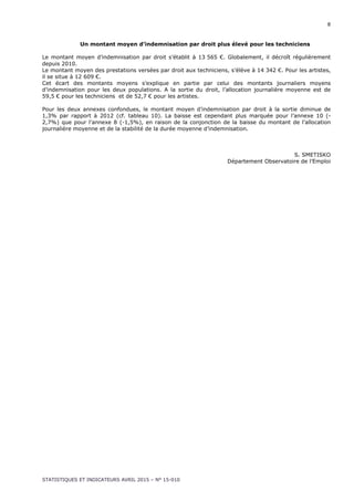 8
STATISTIQUES ET INDICATEURS AVRIL 2015 – N° 15-010
Un montant moyen d’indemnisation par droit plus élevé pour les techniciens
Le montant moyen d’indemnisation par droit s’établit à 13 565 €. Globalement, il décroît régulièrement
depuis 2010.
Le montant moyen des prestations versées par droit aux techniciens, s’élève à 14 342 €. Pour les artistes,
il se situe à 12 609 €.
Cet écart des montants moyens s’explique en partie par celui des montants journaliers moyens
d’indemnisation pour les deux populations. A la sortie du droit, l’allocation journalière moyenne est de
59,5 € pour les techniciens et de 52,7 € pour les artistes.
Pour les deux annexes confondues, le montant moyen d’indemnisation par droit à la sortie diminue de
1,3% par rapport à 2012 (cf. tableau 10). La baisse est cependant plus marquée pour l’annexe 10 (-
2,7%) que pour l’annexe 8 (-1,5%), en raison de la conjonction de la baisse du montant de l’allocation
journalière moyenne et de la stabilité de la durée moyenne d’indemnisation.
S. SMETISKO
Département Observatoire de l’Emploi
 