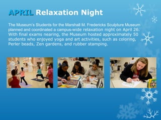 APRIL Relaxation Night
The Museum’s Students for the Marshall M. Fredericks Sculpture Museum
planned and coordinated a campus-wide relaxation night on April 26.
With final exams nearing, the Museum hosted approximately 50
students who enjoyed yoga and art activities, such as coloring,
Perler beads, Zen gardens, and rubber stamping.

 
