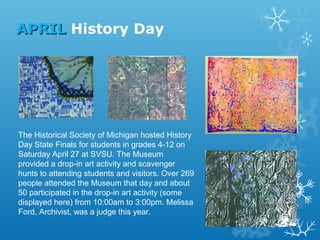 APRIL History Day

The Historical Society of Michigan hosted History
Day State Finals for students in grades 4-12 on
Saturday April 27 at SVSU. The Museum
provided a drop-in art activity and scavenger
hunts to attending students and visitors. Over 269
people attended the Museum that day and about
50 participated in the drop-in art activity (some
displayed here) from 10:00am to 3:00pm. Melissa
Ford, Archivist, was a judge this year.

 