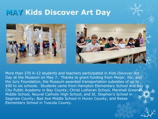 MAY Kids Discover Art Day

More than 270 K-12 students and teachers participated in Kids Discover Art
Day at the Museum on May 7. Thanks to grant funding from Meijer, Inc. and
the Jury Foundation, the Museum awarded transportation subsidies of up to
$90 to six schools. Students came from Hampton Elementary School and Bay
City Public Academy in Bay County; Christ Lutheran School, Marshall Greene
Middle School, Nouvel Catholic High School, and St. Stephen’s School in
Saginaw County; Bad Axe Middle School in Huron County; and Reese
Elementary School in Tuscola County.

 