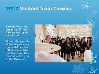 JUNE Visitors from Taiwan

Katherine Farrier,
student staff, tours
Taiwan visitors in
the Museum.
During the year the
University receives
many visitors from
different countries
and they are often
treated with a visit
to the Museum.

 