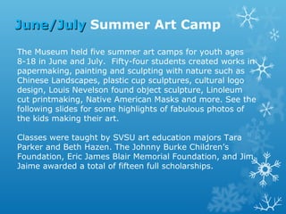 June/July Summer Art Camp
The Museum held five summer art camps for youth ages
8-18 in June and July. Fifty-four students created works in
papermaking, painting and sculpting with nature such as
Chinese Landscapes, plastic cup sculptures, cultural logo
design, Louis Nevelson found object sculpture, Linoleum
cut printmaking, Native American Masks and more. See the
following slides for some highlights of fabulous photos of
the kids making their art.
Classes were taught by SVSU art education majors Tara
Parker and Beth Hazen. The Johnny Burke Children’s
Foundation, Eric James Blair Memorial Foundation, and Jim
Jaime awarded a total of fifteen full scholarships.

 