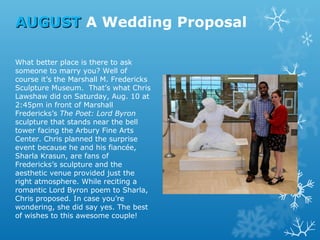 AUGUST A Wedding Proposal
What better place is there to ask
someone to marry you? Well of
course it’s the Marshall M. Fredericks
Sculpture Museum. That’s what Chris
Lawshaw did on Saturday, Aug. 10 at
2:45pm in front of Marshall
Fredericks’s The Poet: Lord Byron
sculpture that stands near the bell
tower facing the Arbury Fine Arts
Center. Chris planned the surprise
event because he and his fiancée,
Sharla Krasun, are fans of
Fredericks’s sculpture and the
aesthetic venue provided just the
right atmosphere. While reciting a
romantic Lord Byron poem to Sharla,
Chris proposed. In case you’re
wondering, she did say yes. The best
of wishes to this awesome couple!

 