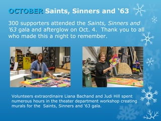 OCTOBER Saints, Sinners and ‘63
300 supporters attended the Saints, Sinners and
’63 gala and afterglow on Oct. 4. Thank you to all
who made this a night to remember.

Volunteers extraordinaire Liana Bachand and Judi Hill spent
numerous hours in the theater department workshop creating
murals for the Saints, Sinners and ‘63 gala.

 