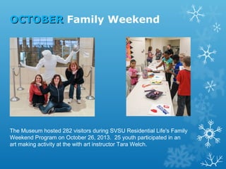 OCTOBER Family Weekend

The Museum hosted 282 visitors during SVSU Residential Life's Family
Weekend Program on October 26, 2013. 25 youth participated in an
art making activity at the with art instructor Tara Welch.

 