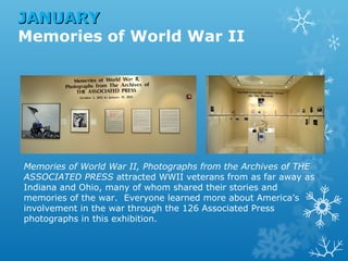 JANUARY
Memories of World War II

Memories of World War II, Photographs from the Archives of THE
ASSOCIATED PRESS attracted WWII veterans from as far away as
Indiana and Ohio, many of whom shared their stories and
memories of the war. Everyone learned more about America’s
involvement in the war through the 126 Associated Press
photographs in this exhibition.

 