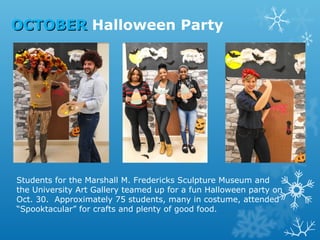 OCTOBER Halloween Party

Students for the Marshall M. Fredericks Sculpture Museum and
the University Art Gallery teamed up for a fun Halloween party on
Oct. 30. Approximately 75 students, many in costume, attended
“Spooktacular” for crafts and plenty of good food.

 