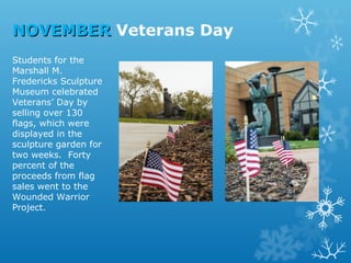 NOVEMBER Veterans Day
Students for the
Marshall M.
Fredericks Sculpture
Museum celebrated
Veterans’ Day by
selling over 130
flags, which were
displayed in the
sculpture garden for
two weeks. Forty
percent of the
proceeds from flag
sales went to the
Wounded Warrior
Project.

 
