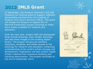2013 IMLS Grant
In September, the Museum received a $25,296
Museums for America grant to support collection
stewardship activities from the Institute of
Museum and Library Services (IMLS). This grant
will enable the Museum to digitize 815 of
Marshall Fredericks’s project drawings to make
them widely available for research and
education.
Over the next year, project staff will photograph
large format drawings, scan smaller drawings,
and add these images to the existing digital
library. The project will give art scholars,
historians, students, and artists access to the
drawings for research and education, enhancing
understanding of the artist’s artistic process and
development. Digitization will also protect fragile
artistic material from excessive handling and
resulting deterioration. The project concludes at
the end of September 2014.

 