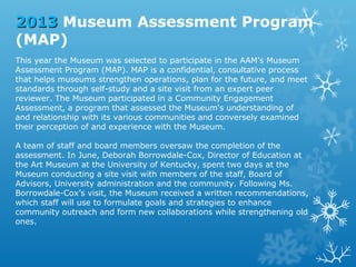 2013 Museum Assessment Program
(MAP)
This year the Museum was selected to participate in the AAM’s Museum
Assessment Program (MAP). MAP is a confidential, consultative process
that helps museums strengthen operations, plan for the future, and meet
standards through self-study and a site visit from an expert peer
reviewer. The Museum participated in a Community Engagement
Assessment, a program that assessed the Museum's understanding of
and relationship with its various communities and conversely examined
their perception of and experience with the Museum.
A team of staff and board members oversaw the completion of the
assessment. In June, Deborah Borrowdale-Cox, Director of Education at
the Art Museum at the University of Kentucky, spent two days at the
Museum conducting a site visit with members of the staff, Board of
Advisors, University administration and the community. Following Ms.
Borrowdale-Cox’s visit, the Museum received a written recommendations,
which staff will use to formulate goals and strategies to enhance
community outreach and form new collaborations while strengthening old
ones.

 
