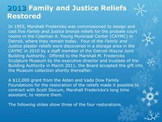2013 Family and Justice Reliefs
Restored
In 1955, Marshall Fredericks was commissioned to design and
cast five Family and Justice bronze reliefs for the probate court
rooms in the Coleman A. Young Municipal Center (CAYMC) in
Detroit, where they remain today. Four of the Family and
Justice plaster reliefs were discovered in a storage area in the
CAYMC in 2010 by a staff member of the Detroit-Wayne Joint
Building Authority. Offered to the Marshall M. Fredericks
Sculpture Museum by the executive director and trustees of the
Building Authority in March 2011, the Board accepted the gift into
the Museum collection shortly thereafter.
A $12,000 grant from the Alden and Vada Dow Family
Foundations for the restoration of the reliefs made it possible to
contract with Scott Slocum, Marshall Fredericks’s long time
assistant, to restore them.
The following slides show three of the four restorations.

 