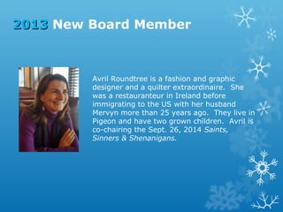2013 New Board Member

Avril Roundtree is a fashion and graphic
designer and a quilter extraordinaire. She
was a restauranteur in Ireland before
immigrating to the US with her husband
Mervyn more than 25 years ago. They live in
Pigeon and have two grown children. Avril is
co-chairing the Sept. 26, 2014 Saints,
Sinners & Shenanigans.

 